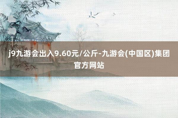 j9九游会出入9.60元/公斤-九游会(中国区)集团官方网站