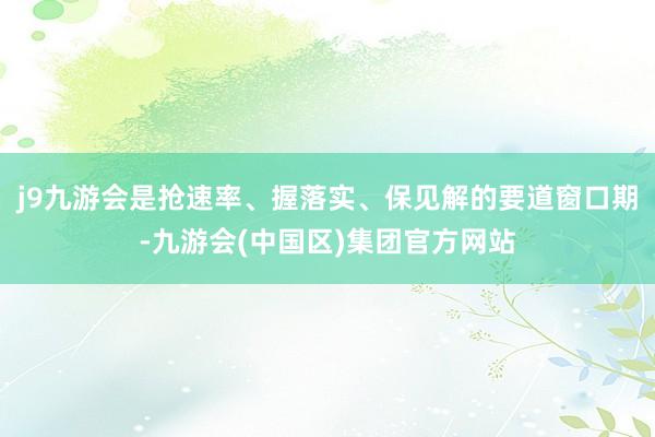 j9九游会是抢速率、握落实、保见解的要道窗口期-九游会(中国区)集团官方网站