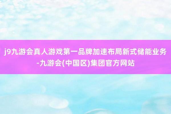 j9九游会真人游戏第一品牌加速布局新式储能业务-九游会(中国区)集团官方网站