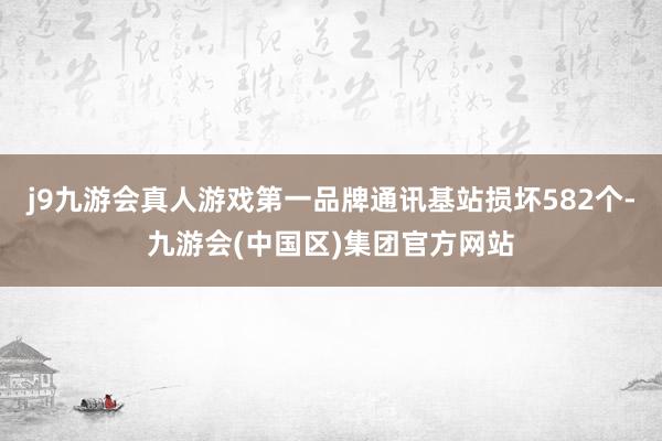 j9九游会真人游戏第一品牌通讯基站损坏582个-九游会(中国区)集团官方网站