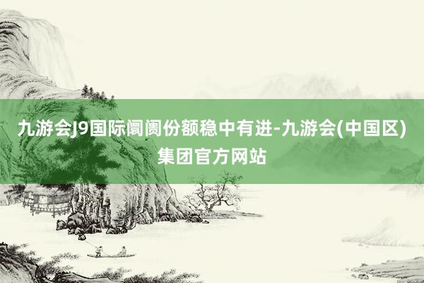 九游会J9国际阛阓份额稳中有进-九游会(中国区)集团官方网站