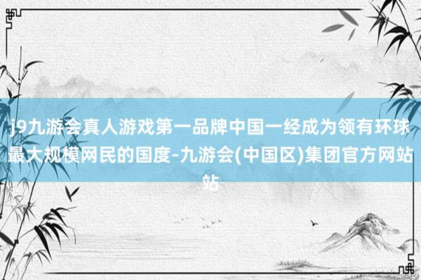 j9九游会真人游戏第一品牌中国一经成为领有环球最大规模网民的国度-九游会(中国区)集团官方网站