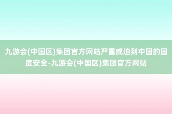 九游会(中国区)集团官方网站严重威迫到中国的国度安全-九游会(中国区)集团官方网站