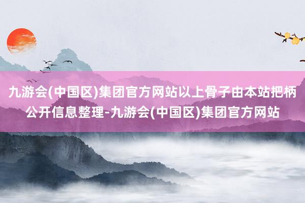 九游会(中国区)集团官方网站以上骨子由本站把柄公开信息整理-九游会(中国区)集团官方网站