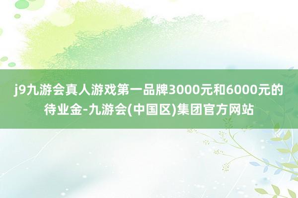 j9九游会真人游戏第一品牌3000元和6000元的待业金-九游会(中国区)集团官方网站