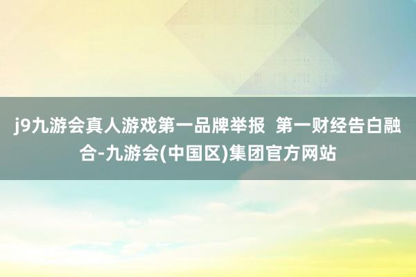 j9九游会真人游戏第一品牌举报  第一财经告白融合-九游会(中国区)集团官方网站