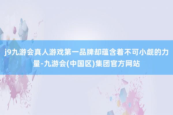 j9九游会真人游戏第一品牌却蕴含着不可小觑的力量-九游会(中国区)集团官方网站