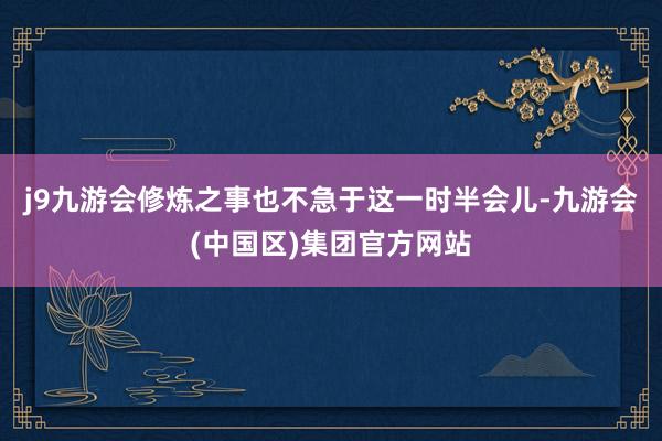 j9九游会修炼之事也不急于这一时半会儿-九游会(中国区)集团官方网站