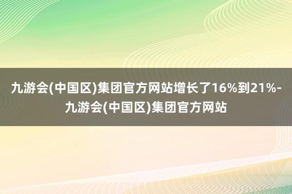 九游会(中国区)集团官方网站增长了16%到21%-九游会(中国区)集团官方网站