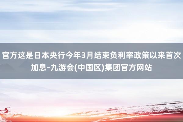 官方这是日本央行今年3月结束负利率政策以来首次加息-九游会(中国区)集团官方网站