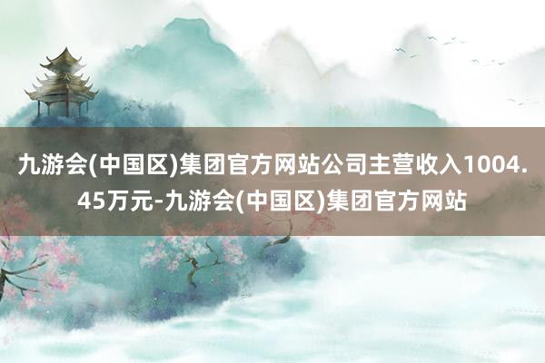 九游会(中国区)集团官方网站公司主营收入1004.45万元-九游会(中国区)集团官方网站