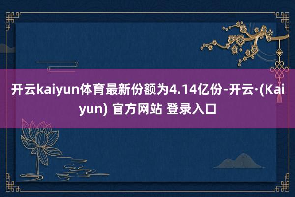 开云kaiyun体育最新份额为4.14亿份-开云·(Kaiyun) 官方网站 登录入口