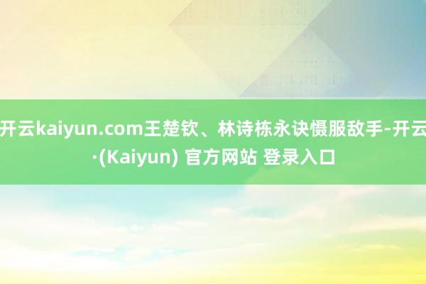 开云kaiyun.com王楚钦、林诗栋永诀慑服敌手-开云·(Kaiyun) 官方网站 登录入口