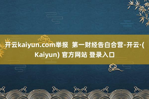 开云kaiyun.com举报  第一财经告白合营-开云·(Kaiyun) 官方网站 登录入口