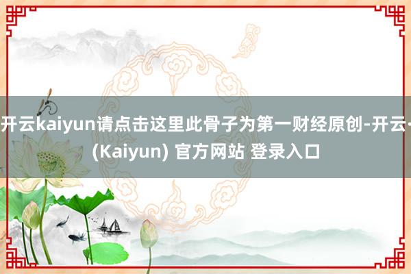 开云kaiyun请点击这里此骨子为第一财经原创-开云·(Kaiyun) 官方网站 登录入口