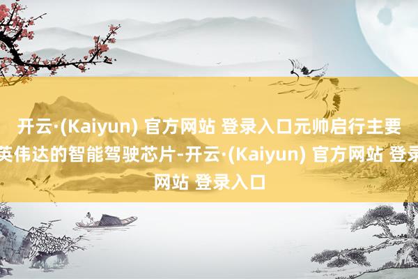 开云·(Kaiyun) 官方网站 登录入口元帅启行主要使用英伟达的智能驾驶芯片-开云·(Kaiyun) 官方网站 登录入口