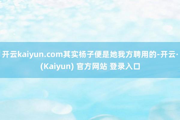 开云kaiyun.com其实杨子便是她我方聘用的-开云·(Kaiyun) 官方网站 登录入口