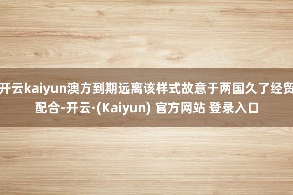 开云kaiyun澳方到期远离该样式故意于两国久了经贸配合-开云·(Kaiyun) 官方网站 登录入口