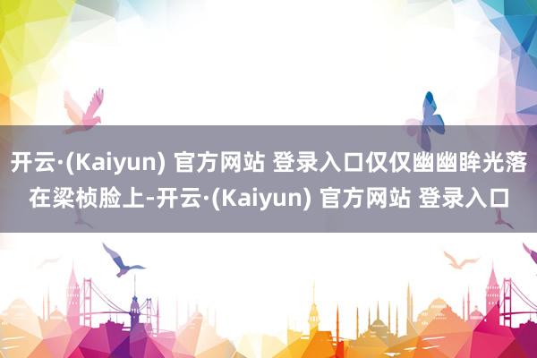 开云·(Kaiyun) 官方网站 登录入口仅仅幽幽眸光落在梁桢脸上-开云·(Kaiyun) 官方网站 登录入口