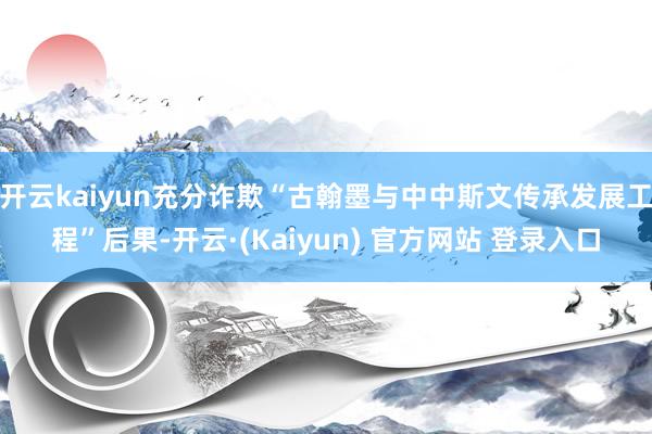 开云kaiyun充分诈欺“古翰墨与中中斯文传承发展工程”后果-开云·(Kaiyun) 官方网站 登录入口