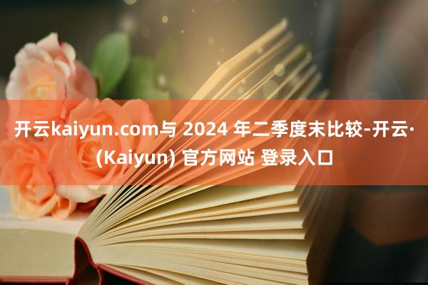 开云kaiyun.com与 2024 年二季度末比较-开云·(Kaiyun) 官方网站 登录入口