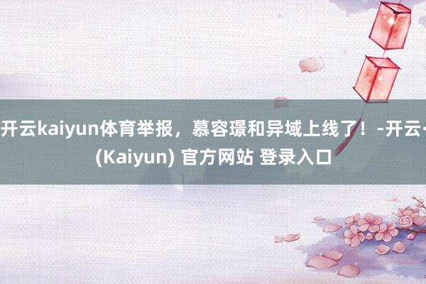 开云kaiyun体育举报，慕容璟和异域上线了！-开云·(Kaiyun) 官方网站 登录入口