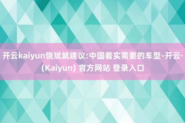 开云kaiyun饶斌就建议:中国着实需要的车型-开云·(Kaiyun) 官方网站 登录入口