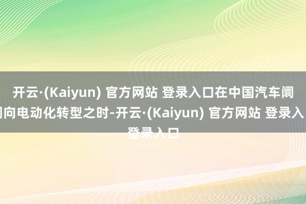 开云·(Kaiyun) 官方网站 登录入口在中国汽车阛阓向电动化转型之时-开云·(Kaiyun) 官方网站 登录入口