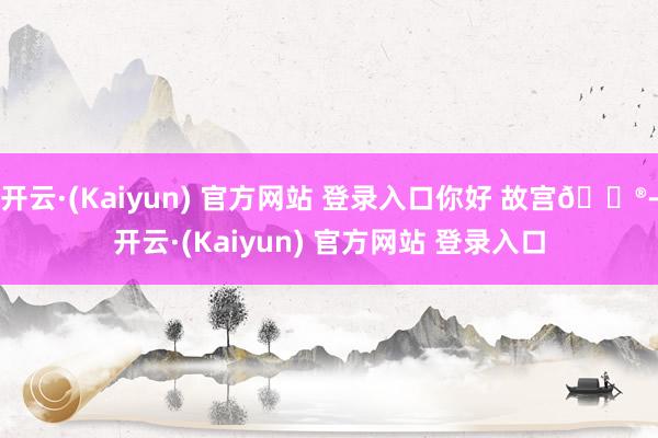 开云·(Kaiyun) 官方网站 登录入口你好 故宫🏮-开云·(Kaiyun) 官方网站 登录入口