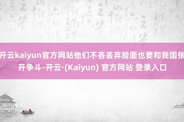 开云kaiyun官方网站他们不吝丢弃脸面也要和我国张开争斗-开云·(Kaiyun) 官方网站 登录入口