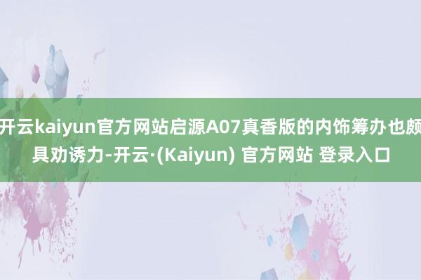 开云kaiyun官方网站启源A07真香版的内饰筹办也颇具劝诱力-开云·(Kaiyun) 官方网站 登录入口