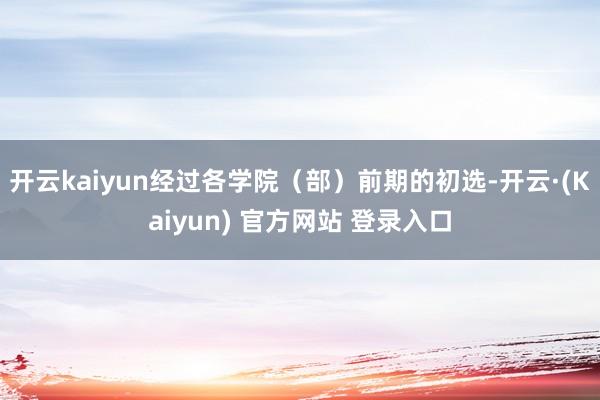 开云kaiyun经过各学院（部）前期的初选-开云·(Kaiyun) 官方网站 登录入口