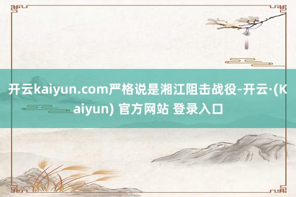 开云kaiyun.com严格说是湘江阻击战役-开云·(Kaiyun) 官方网站 登录入口