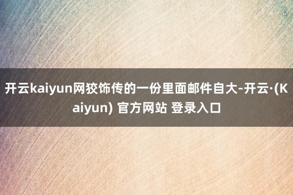 开云kaiyun网狡饰传的一份里面邮件自大-开云·(Kaiyun) 官方网站 登录入口