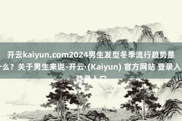 开云kaiyun.com2024男生发型冬季流行趋势是什么？关于男生来说-开云·(Kaiyun) 官方网站 登录入口