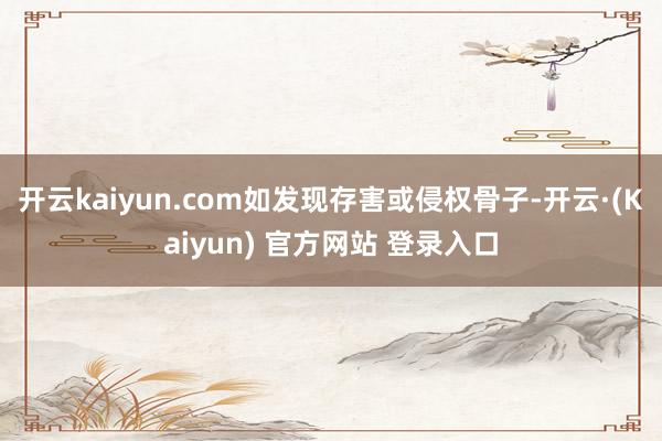 开云kaiyun.com如发现存害或侵权骨子-开云·(Kaiyun) 官方网站 登录入口