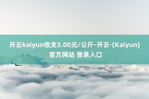 开云kaiyun收支3.00元/公斤-开云·(Kaiyun) 官方网站 登录入口