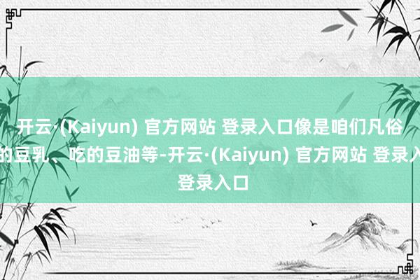 开云·(Kaiyun) 官方网站 登录入口像是咱们凡俗喝的豆乳、吃的豆油等-开云·(Kaiyun) 官方网站 登录入口