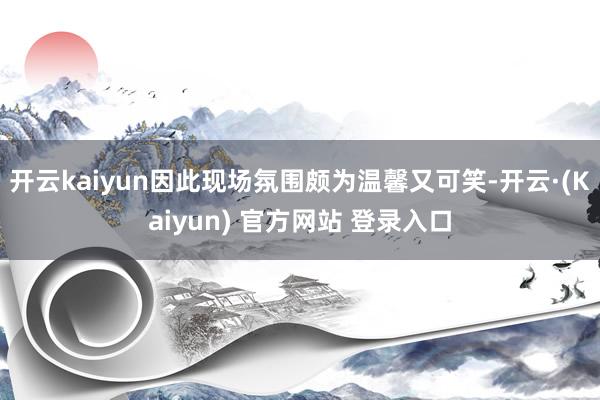 开云kaiyun因此现场氛围颇为温馨又可笑-开云·(Kaiyun) 官方网站 登录入口