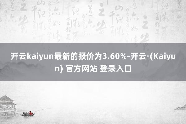 开云kaiyun最新的报价为3.60%-开云·(Kaiyun) 官方网站 登录入口