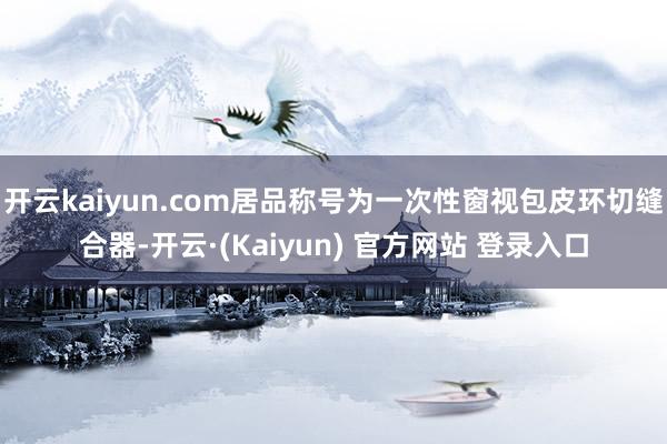 开云kaiyun.com居品称号为一次性窗视包皮环切缝合器-开云·(Kaiyun) 官方网站 登录入口