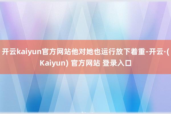 开云kaiyun官方网站他对她也运行放下着重-开云·(Kaiyun) 官方网站 登录入口