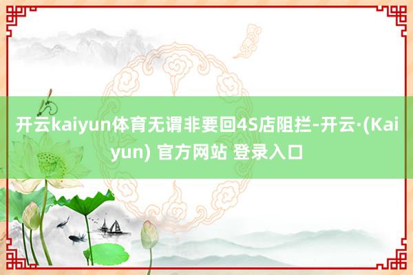 开云kaiyun体育无谓非要回4S店阻拦-开云·(Kaiyun) 官方网站 登录入口