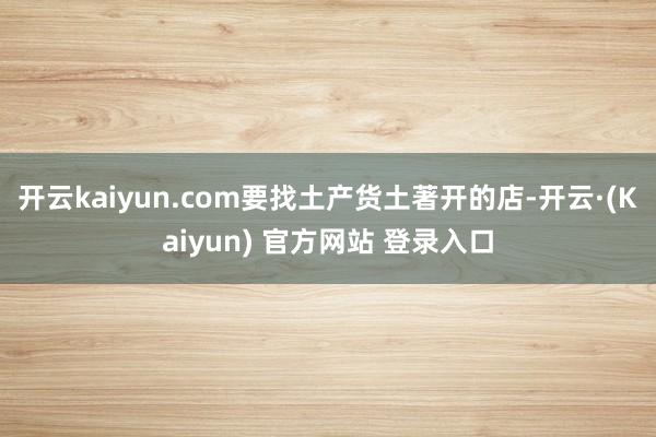 开云kaiyun.com要找土产货土著开的店-开云·(Kaiyun) 官方网站 登录入口