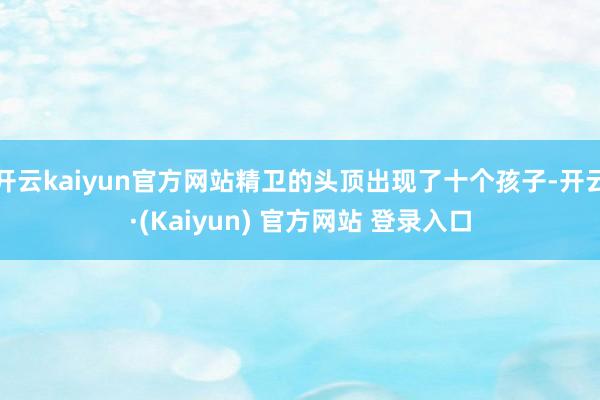 开云kaiyun官方网站精卫的头顶出现了十个孩子-开云·(Kaiyun) 官方网站 登录入口