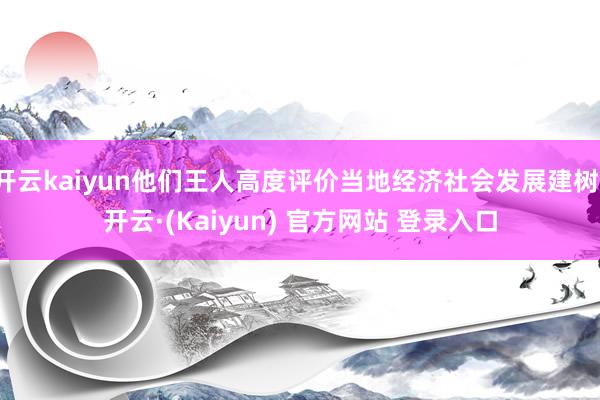 开云kaiyun他们王人高度评价当地经济社会发展建树-开云·(Kaiyun) 官方网站 登录入口