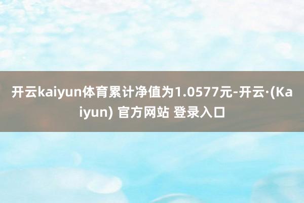 开云kaiyun体育累计净值为1.0577元-开云·(Kaiyun) 官方网站 登录入口