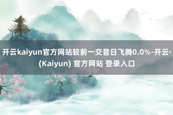 开云kaiyun官方网站较前一交昔日飞腾0.0%-开云·(Kaiyun) 官方网站 登录入口