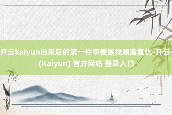 开云kaiyun出来后的第一件事便是找顾震复仇-开云·(Kaiyun) 官方网站 登录入口