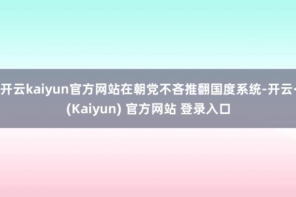 开云kaiyun官方网站在朝党不吝推翻国度系统-开云·(Kaiyun) 官方网站 登录入口